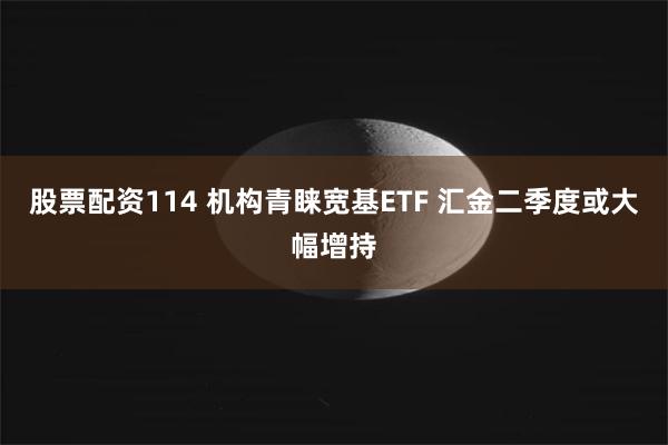 股票配资114 机构青睐宽基ETF 汇金二季度或大幅增持