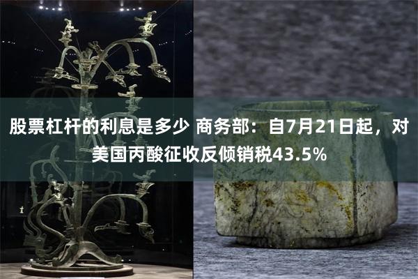 股票杠杆的利息是多少 商务部：自7月21日起，对美国丙酸征收反倾销税43.5%