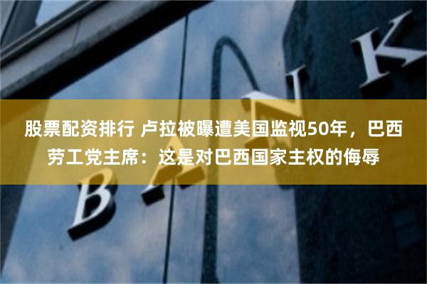 股票配资排行 卢拉被曝遭美国监视50年，巴西劳工党主席：这是对巴西国家主权的侮辱