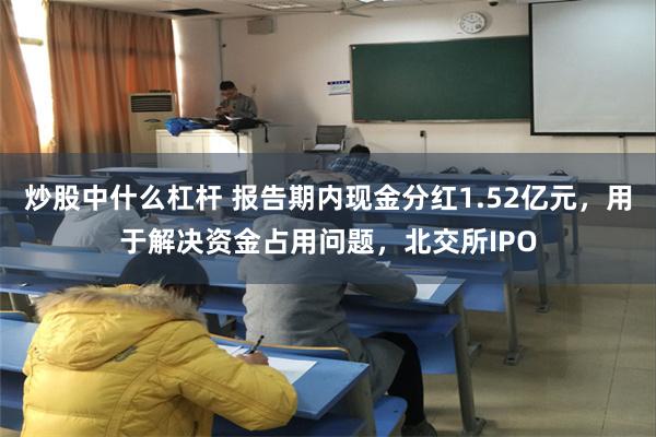 炒股中什么杠杆 报告期内现金分红1.52亿元，用于解决资金占用问题，北交所IPO