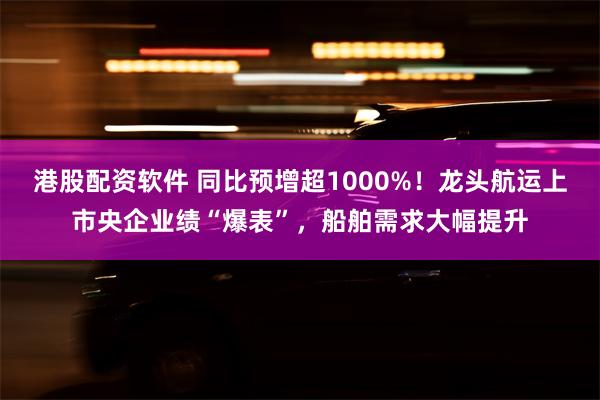 港股配资软件 同比预增超1000%！龙头航运上市央企业绩“爆表”，船舶需求大幅提升