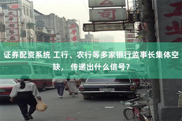 证券配资系统 工行、农行等多家银行监事长集体空缺， 传递出什么信号？