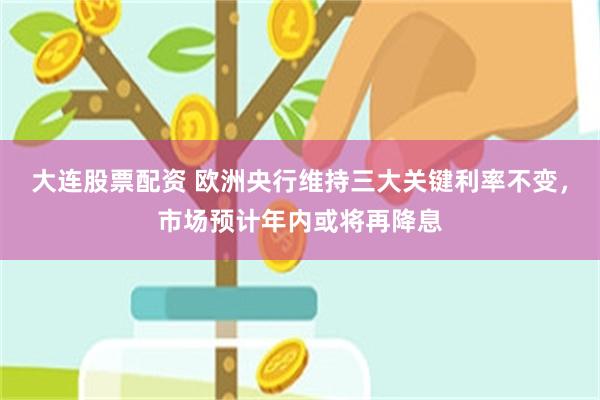 大连股票配资 欧洲央行维持三大关键利率不变，市场预计年内或将再降息