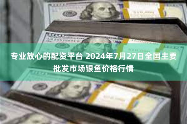 专业放心的配资平台 2024年7月27日全国主要批发市场银鱼价格行情