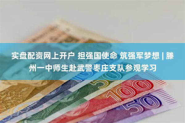 实盘配资网上开户 担强国使命 筑强军梦想 | 滕州一中师生赴武警枣庄支队参观学习