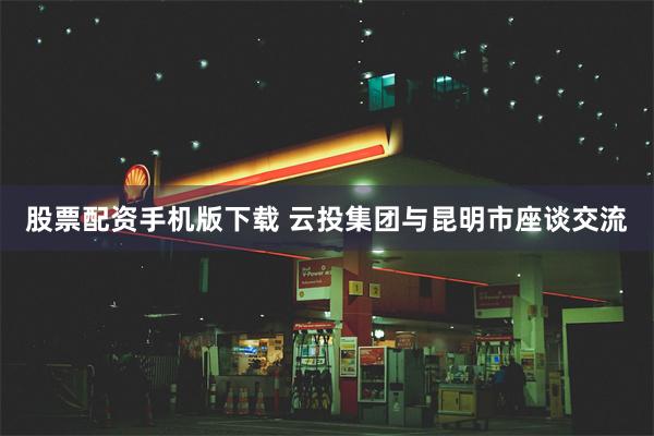 股票配资手机版下载 云投集团与昆明市座谈交流