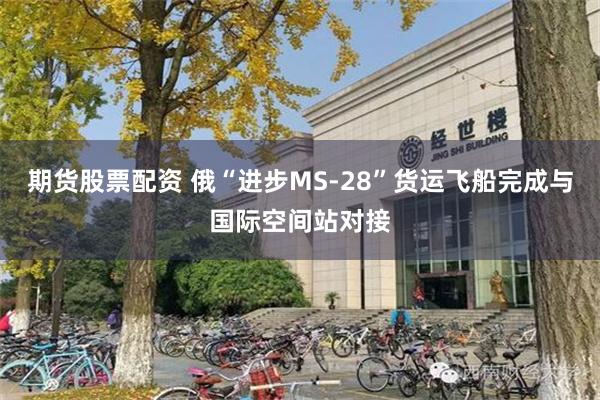 期货股票配资 俄“进步MS-28”货运飞船完成与国际空间站对接