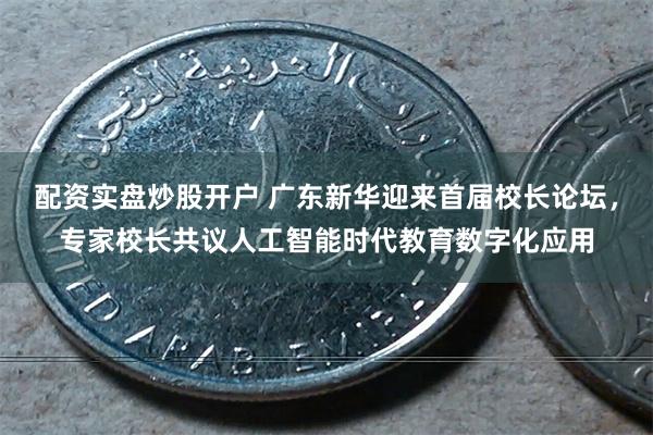 配资实盘炒股开户 广东新华迎来首届校长论坛，专家校长共议人工智能时代教育数字化应用