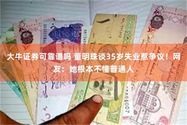 大牛证券可靠谱吗 董明珠谈35岁失业惹争议！网友：她根本不懂普通人