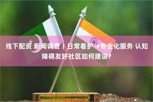 线下配资 新闻调查丨日常看护→专业化服务 认知障碍友好社区如何建设？