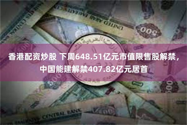 香港配资炒股 下周648.51亿元市值限售股解禁，中国能建解禁407.82亿元居首