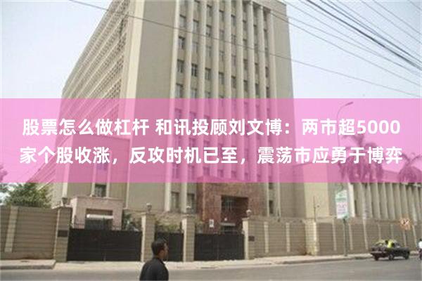 股票怎么做杠杆 和讯投顾刘文博：两市超5000家个股收涨，反攻时机已至，震荡市应勇于博弈