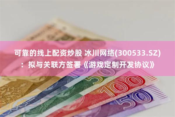 可靠的线上配资炒股 冰川网络(300533.SZ)：拟与关联方签署《游戏定制开发协议》