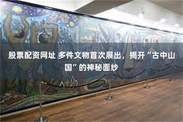 股票配资网址 多件文物首次展出，揭开“古中山国”的神秘面纱