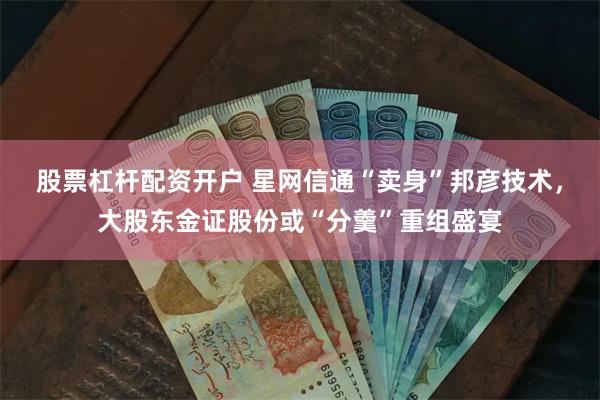 股票杠杆配资开户 星网信通“卖身”邦彦技术，大股东金证股份或“分羹”重组盛宴