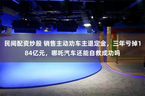 民间配资炒股 销售主动劝车主退定金，三年亏掉184亿元，哪吒汽车还能自救成功吗