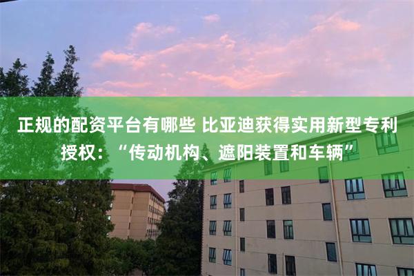 正规的配资平台有哪些 比亚迪获得实用新型专利授权：“传动机构、遮阳装置和车辆”