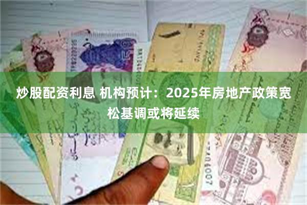 炒股配资利息 机构预计：2025年房地产政策宽松基调或将延续