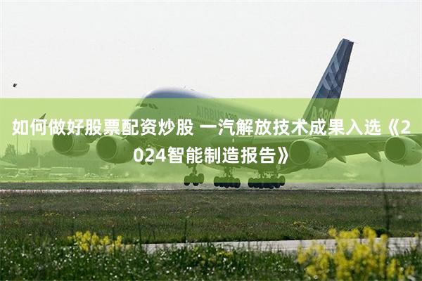 如何做好股票配资炒股 一汽解放技术成果入选《2024智能制造报告》