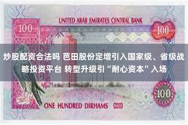 炒股配资合法吗 芭田股份定增引入国家级、省级战略投资平台 转型升级引“耐心资本”入场