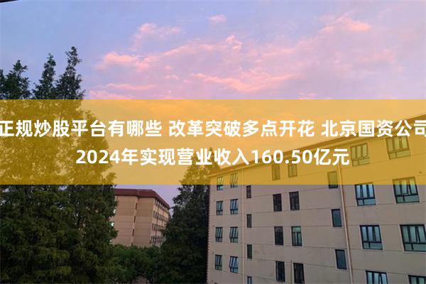 正规炒股平台有哪些 改革突破多点开花 北京国资公司2024年实现营业收入160.50亿元