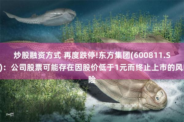 炒股融资方式 再度跌停!东方集团(600811.SH)：公司股票可能存在因股价低于1元而终止上市的风险