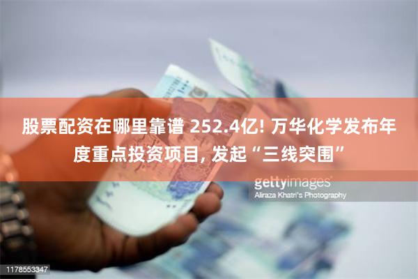 股票配资在哪里靠谱 252.4亿! 万华化学发布年度重点投资项目, 发起“三线突围”