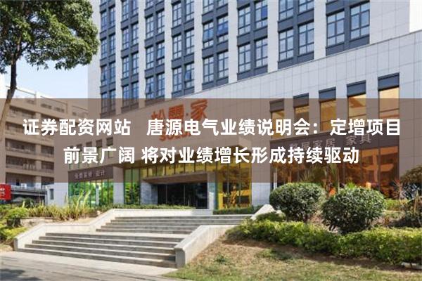 证券配资网站   唐源电气业绩说明会：定增项目前景广阔 将对业绩增长形成持续驱动