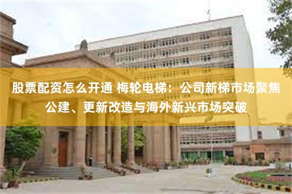 股票配资怎么开通 梅轮电梯：公司新梯市场聚焦公建、更新改造与海外新兴市场突破