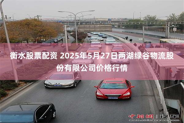 衡水股票配资 2025年5月27日两湖绿谷物流股份有限公司价格行情